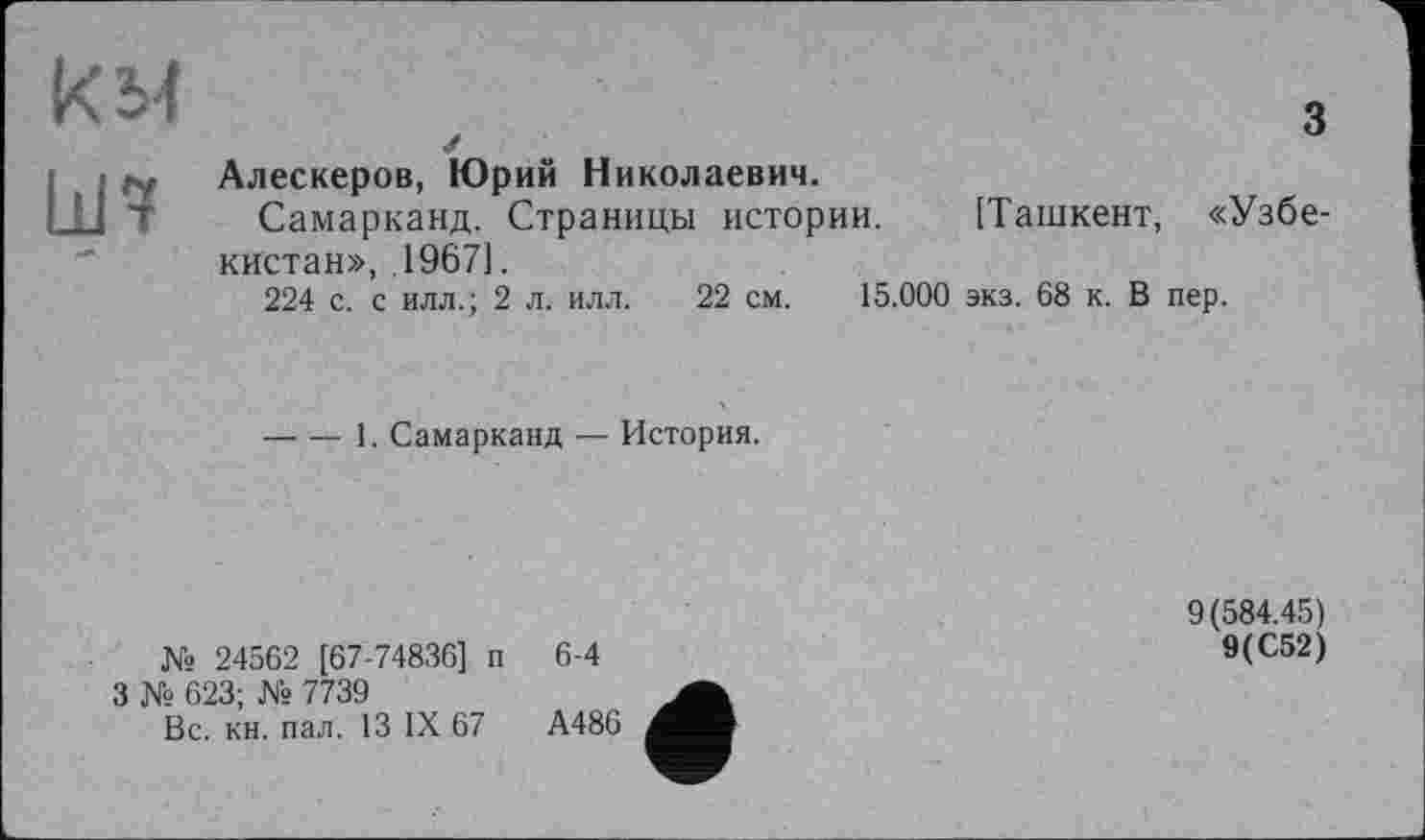 ﻿KM	3
Ш7	Алескеров, Юрий Николаевич. Самарканд. Страницы истории. [Ташкент, «Узбекистан», .19671. 224 с. с илл.; 2 л. илл. 22 см. 15.000 экз. 68 к. В пер.
----1. Самарканд — История.
№ 24562 [67-74836] п
З № 623; № 7739
Вс. кн. пал. 13 IX 67
6-4
9(584.45)
9(С52)
А486